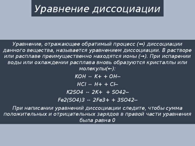 Уравнение диссоциации Уравнение, отражающее обратимый процесс (↔) диссоциации данного вещества, называется уравнением диссоциации. В растворе или расплаве преимущественно находятся ионы (→). При испарении воды или охлаждении расплава вновь образуются кристаллы или молекулы(←): KOH ↔ K+ + OH─ HCl ↔ H+ + Cl─ K2SO4 ↔ 2K+ + SO42─ Fe2(SO4)3 ↔ 2Fe3+ + 3SO42─ При написании уравнений диссоциации следите, чтобы сумма положительных и отрицательных зарядов в правой части уравнения была равна 0 