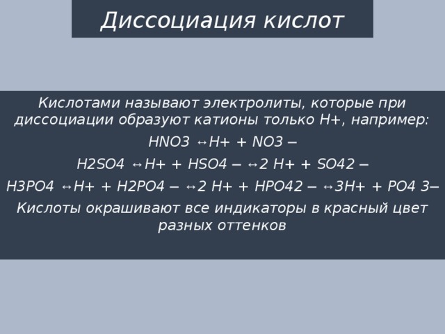 Диссоциация кислот Кислотами называют электролиты, которые при диссоциации образуют катионы только Н+, например: HNO3 ↔ H+ + NO3 ─ H2SO4 ↔ H+ + HSO4 ─ ↔ 2 H+ + SO42 ─ H3PO4 ↔ H+ + H2PO4 ─ ↔ 2 H+ + HPO42 ─ ↔ 3H+ + PO4 3─ Кислоты окрашивают все индикаторы в красный цвет разных оттенков 