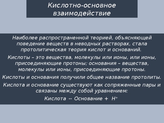 Кислотно-основное взаимодействие Наиболее распространенной теорией, объясняющей поведение веществ в неводных растворах, стала протолитическая теория кислот и оснований. Кислоты – это вещества, молекулы или ионы, или ионы, присоединяющие протоны; основания – вещества, молекулы или ионы, присоединяющие протоны. Кислоты и основания получили общее название протолиты. Кислота и основание существуют как сопряженные пары и связаны между собой уравнением: Кислота ↔ Основание + Н⁺ 