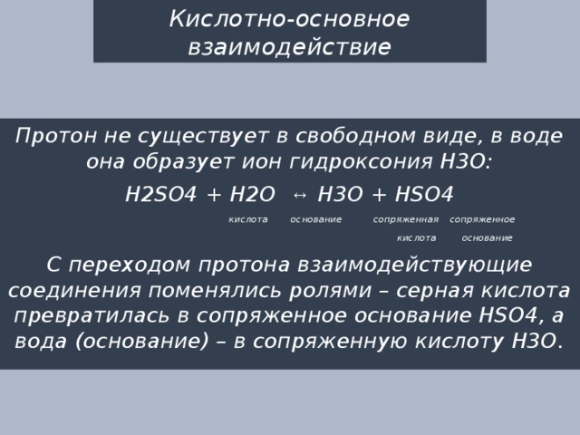 Кислотно-основное взаимодействие Протон не существует в свободном виде, в воде она образует ион гидроксония Н3О: H2SO4 + H2O ↔ H3O + HSO4  кислота основание сопряженная сопряженное  кислота основание С переходом протона взаимодействующие соединения поменялись ролями – серная кислота превратилась в сопряженное основание HSO4, а вода (основание) – в сопряженную кислоту Н3О. 