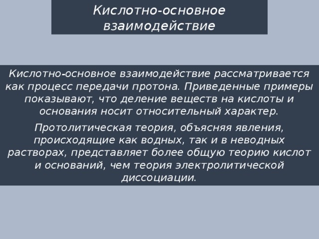Кислотно-основное взаимодействие Кислотно-основное взаимодействие рассматривается как процесс передачи протона. Приведенные примеры показывают, что деление веществ на кислоты и основания носит относительный характер. Протолитическая теория, объясняя явления, происходящие как водных, так и в неводных растворах, представляет более общую теорию кислот и оснований, чем теория электролитической диссоциации. 
