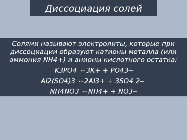Диссоциация солей Солями называют электролиты, которые при диссоциации образуют катионы металла (или аммония NH4+) и анионы кислотного остатка: K3PO4 ↔ 3K+ + PO43─ Al2(SO4)3 ↔ 2Al3+ + 3SO4 2─ NH4NO3 ↔ NH4+ + NO3─ 