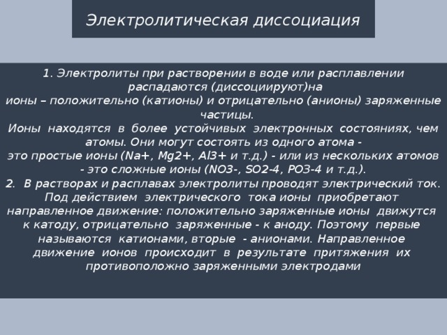 Электролитическая диссоциация 1. Электролиты при растворении в воде или расплавлении  распадаются (диссоциируют)на ионы – положительно (катионы) и отрицательно (анионы) заряженные  частицы.  Ионы  находятся  в  более  устойчивых  электронных  состояниях, чем атомы. Они могут состоять из одного атома - это простые ионы (Na+, Mg2+, Аl3+ и т.д.) - или из нескольких атомов - это сложные ионы (NО3-, SO2-4, РОЗ-4 и т.д.).  2.  В растворах и расплавах электролиты проводят электрический ток.  Под действием  электрического  тока ионы  приобретают  направленное движение: положительно заряженные ионы  движутся  к катоду, отрицатель­но  заряженные - к аноду. Поэтому  первые  называются  катионами, вторые  - анионами. Направленное  движение  ионов  происходит  в  результате  притяжения  их  противоположно заряженными электродами  