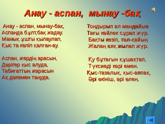 Анау - аспан, мынау -бақ  Анау - аспан, мынау-бақ, Аспанда бұлт,бақ жадау. Мамық ұшты қылаулап, Қыс та келіп қалған-ау. Аспан, жердің арасын, Дәрігер қыс алуда, Табиғаттың жарасын Ақ дәкемен таңуда. Тоңдырып ап маңдайын Тағы көйлек сұрап жүр.  Бақты кезіп, тал-қайың  Жалаң аяқ жылап жүр.  Қу бұтағын құшақтап,  Түксиеді кәрі емен. Қыс-тазалық, қыс-аппақ,  Әрі өкініш, әрі өлең. 