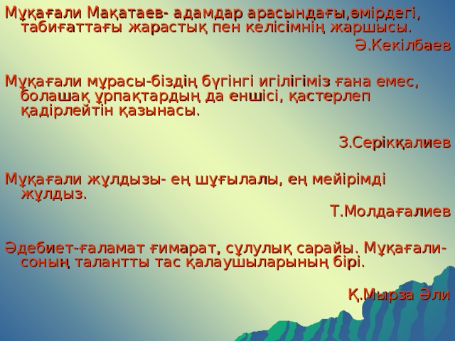 Мұқағали Мақатаев- адамдар арасындағы,өмірдегі, табиғаттағы жарастық пен келісімнің жаршысы.  Ә.Кекілбаев Мұқағали мұрасы-біздің бүгінгі игілігіміз ғана емес, болашақ ұрпақтардың да еншісі, қастерлеп қадірлейтін қазынасы. З.Серікқалиев Мұқағали жұлдызы- ең шұғылалы, ең мейірімді жұлдыз. Т.Молдағалиев Әдебиет-ғаламат ғимарат, сұлулық сарайы. Мұқағали- соның талантты тас қалаушыларының бірі. Қ.Мырза Әли 