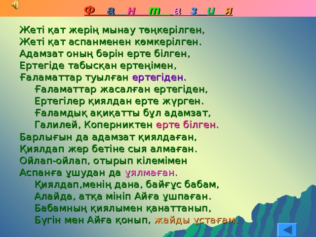 Ф а н т  а з  и я Жеті қат жерің мынау төңкерілген, Жеті қат аспанменен көмкерілген. Адамзат оның бәрін ерте білген, Ертегіде табысқан ертеңімен, Ғаламаттар туылған ертегіден. Ғаламаттар жасалған ертегіден, Ертегілер қиялдан ерте жүрген. Ғаламдық ақиқатты бұл адамзат, Галилей, Коперниктен ерте білген. Ғаламаттар жасалған ертегіден, Ертегілер қиялдан ерте жүрген. Ғаламдық ақиқатты бұл адамзат, Галилей, Коперниктен ерте білген. Барлығын да адамзат қиялдаған, Қиялдап жер бетіне сыя алмаған. Ойлап-ойлап, отырып кілемімен Аспанға ұшудан да ұялмаған. Қиялдап,менің дана, байғұс бабам, Алайда, атқа мініп Айға ұшпаған. Бабамның қиялымен қанаттанып, Бүгін мен Айға қонып, жайды ұстағам. Қиялдап,менің дана, байғұс бабам, Алайда, атқа мініп Айға ұшпаған. Бабамның қиялымен қанаттанып, Бүгін мен Айға қонып, жайды ұстағам. 