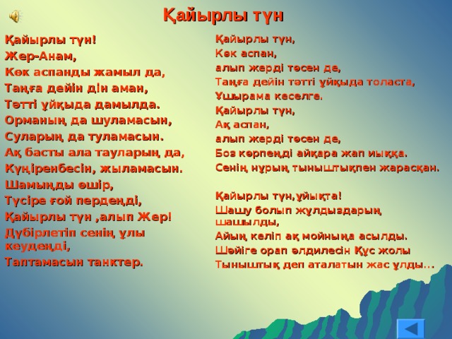 Қайырлы түн Қайырлы түн! Жер-Анам, Көк аспанды жамыл да, Таңға дейін дін аман, Тәтті ұйқыда дамылда. Орманың да шуламасын, Суларың да туламасын. Ақ басты ала тауларың да, Күңіренбесін, жыламасын. Шамыңды өшір, Түсіре ғой пердеңді, Қайырлы түн ,алып Жер! Дүбірлетіп сенің ұлы кеудеңді, Таптамасын танктер.  Қайырлы түн, Көк аспан, алып жерді төсен де, Таңға дейін тәтті ұйқыда толаста, Ұшырама кеселге. Қайырлы түн, Ақ аспан, алып жерді төсен де, Боз көрпеңді айқара жап иыққа. Сенің нұрың тыныштықпен жарасқан.  Қайырлы түн,ұйықта! Шашу болып жұлдыздарың шашылды, Айың келіп ақ мойныңа асылды. Шәйіге орап әлдилесін Құс жолы Тыныштық деп аталатын жас ұлды...   