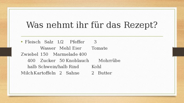 Was nehmt ihr für das Rezept? Fleisch     Salz    1/2      Pfeffer 3 Wasser     Mehl     Eier    Tomate Zwiebel     150    Marmelade     400   400    Zucker     50    Knoblauch Mohrrübe      halb Schwein/halb Rind    Kohl Milch    Kartoffeln   2    Sahne    2    Butter