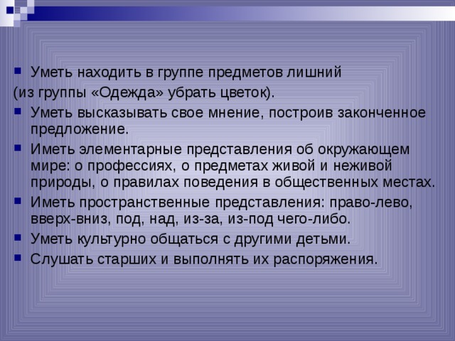Уметь находить в группе предметов лишний (из группы «Одежда» убрать цветок).  Уметь высказывать свое мнение, построив законченное предложение. Иметь элементарные представления об окружающем мире: о профессиях, о предметах живой и неживой природы, о правилах поведения в общественных местах. Иметь пространственные представления: право-лево,  вверх-вниз, под, над, из-за, из-под чего-либо. Уметь культурно общаться с другими детьми. Слушать старших и выполнять их распоряжения.