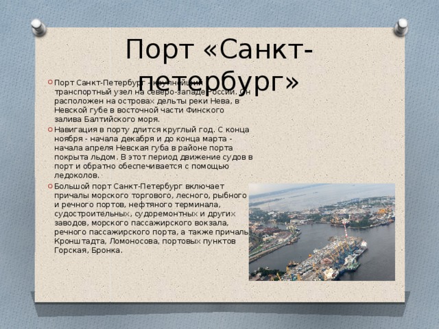 Порт «Санкт-петербург» Порт Санкт-Петербург - крупнейший транспортный узел на северо-западе России. Он расположен на островах дельты реки Нева, в Невской губе в восточной части Финского залива Балтийского моря. Навигация в порту длится круглый год. С конца ноября - начала декабря и до конца марта - начала апреля Невская губа в районе порта покрыта льдом. В этот период движение судов в порт и обратно обеспечивается с помощью ледоколов. Большой порт Санкт-Петербург включает причалы морского торгового, лесного, рыбного и речного портов, нефтяного терминала, судостроительных, судоремонтных и других заводов, морского пассажирского вокзала, речного пассажирского порта, а также причалы Кронштадта, Ломоносова, портовых пунктов Горская, Бронка. 