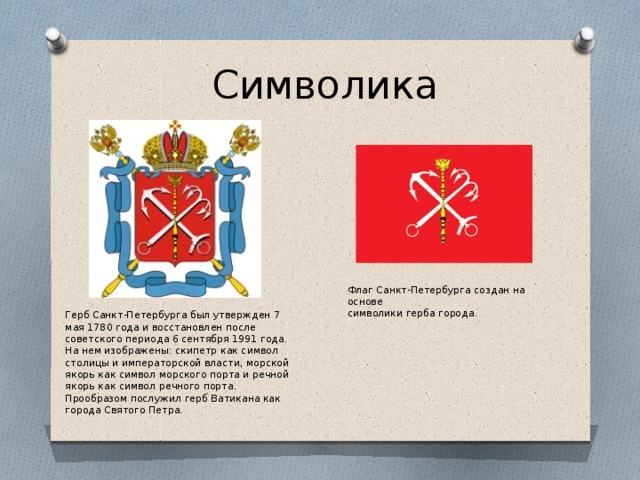 Символика Флаг Санкт-Петербурга создан на основе символики герба города. Герб Санкт-Петербурга был утвержден 7 мая 1780 года и восстановлен после советского периода 6 сентября 1991 года. На нем изображены: скипетр как символ столицы и императорской власти, морской якорь как символ морского порта и речной якорь как символ речного порта. Прообразом послужил герб Ватикана как города Святого Петра. 