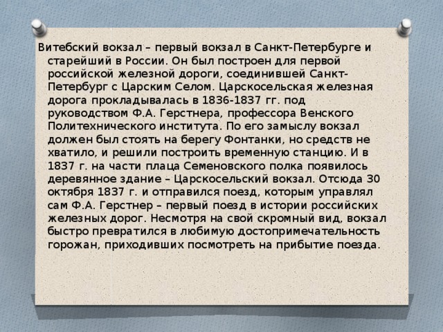 Витебский вокзал – первый вокзал в Санкт-Петербурге и старейший в России. Он был построен для первой российской железной дороги, соединившей Санкт-Петербург с Царским Селом. Царскосельская железная дорога прокладывалась в 1836-1837 гг. под руководством Ф.А. Герстнера, профессора Венского Политехнического института. По его замыслу вокзал должен был стоять на берегу Фонтанки, но средств не хватило, и решили построить временную станцию. И в 1837 г. на части плаца Семеновского полка появилось деревянное здание – Царскосельский вокзал. Отсюда 30 октября 1837 г. и отправился поезд, которым управлял сам Ф.А. Герстнер – первый поезд в истории российских железных дорог. Несмотря на свой скромный вид, вокзал быстро превратился в любимую достопримечательность горожан, приходивших посмотреть на прибытие поезда. 