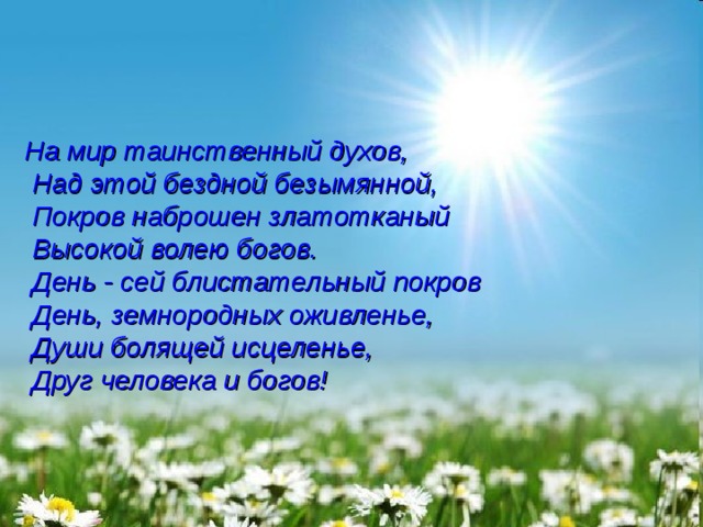 На мир таинственный духов,  Над этой бездной безымянной,  Покров наброшен златотканый  Высокой волею богов.  День - сей блистательный покров  День, земнородных оживленье,  Души болящей исцеленье,  Друг человека и богов! 