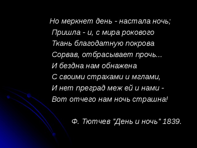 Но меркнет день - настала ночь;  Пришла - и, с мира рокового  Ткань благодатную покрова  Сорвав, отбрасывает прочь...  И бездна нам обнажена  С своими страхами и мглами,  И нет преград меж ей и нами -  Вот отчего нам ночь страшна!  Ф. Тютчев 