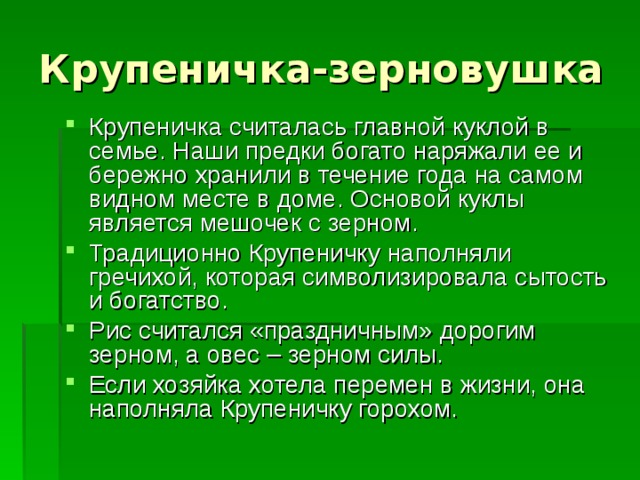 Крупеничка-зерновушка Крупеничка считалась главной куклой в семье. Наши предки богато наряжали ее и бережно хранили в течение года на самом видном месте в доме. Основой куклы является мешочек с зерном. Традиционно Крупеничку наполняли гречихой, которая символизировала сытость и богатство. Рис считался «праздничным» дорогим зерном, а овес – зерном силы. Если хозяйка хотела перемен в жизни, она наполняла Крупеничку горохом. 