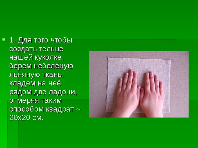 1. Для того чтобы создать тельце нашей куколке, берем небелёную льняную ткань, кладем на неё рядом две ладони, отмеряя таким способом квадрат ~ 20х20 см. 