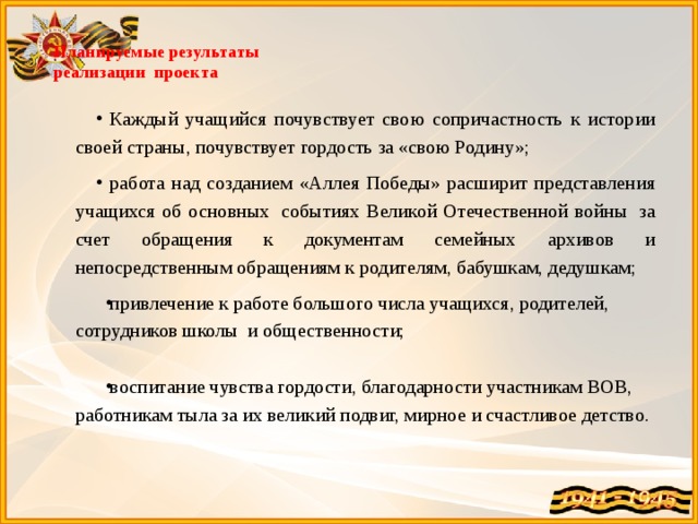  Планируемые результаты  реализации проекта   Каждый учащийся почувствует свою сопричастность к истории своей страны, почувствует гордость за «свою Родину»; работа над созданием «Аллея Победы» расширит представления учащихся об основных  событиях Великой Отечественной войны  за счет обращения к документам семейных архивов и непосредственным обращениям к родителям, бабушкам, дедушкам; привлечение к работе большого числа учащихся, родителей, сотрудников школы и общественности; воспитание чувства гордости, благодарности участникам ВОВ, работникам тыла за их великий подвиг, мирное и счастливое детство. 