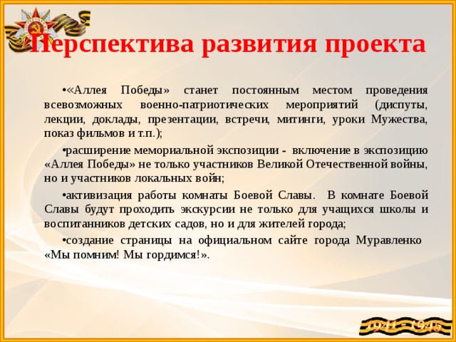 Перспектива развития проекта « Аллея Победы» станет постоянным местом проведения всевозможных военно-патриотических мероприятий (диспуты, лекции, доклады, презентации, встречи, митинги, уроки Мужества, показ фильмов и т.п.); расширение мемориальной экспозиции - включение в экспозицию «Аллея Победы» не только участников Великой Отечественной войны, но и участников локальных войн; активизация работы комнаты Боевой Славы. В комнате Боевой Славы будут проходить экскурсии не только для учащихся школы и воспитанников детских садов, но и для жителей города; создание страницы на официальном сайте города Муравленко «Мы помним! Мы гордимся!». 