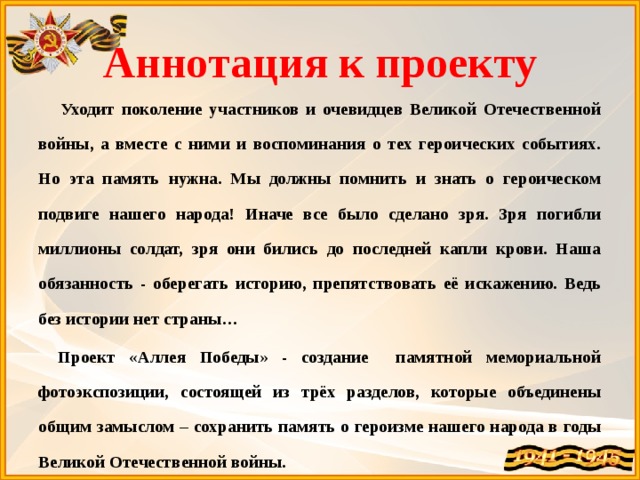 Аннотация к проекту   Уходит поколение участников и очевидцев Великой Отечественной войны, а вместе с ними и воспоминания о тех героических событиях. Но эта память нужна. Мы должны помнить и знать о героическом подвиге нашего народа! Иначе все было сделано зря. Зря погибли миллионы солдат, зря они бились до последней капли крови. Наша обязанность - оберегать историю, препятствовать её искажению. Ведь без истории нет страны…  Проект «Аллея Победы» - создание памятной мемориальной фотоэкспозиции, состоящей из трёх разделов, которые объединены общим замыслом – сохранить память о героизме нашего народа в годы Великой Отечественной войны. 