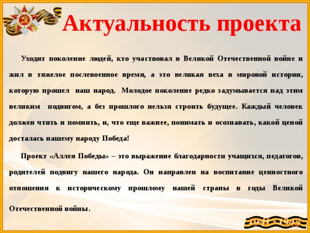  Актуальность проекта    Уходит поколение людей, кто участвовал в Великой Отечественной войне и жил в тяжелое послевоенное время, а это великая веха в мировой истории, которую прошел наш народ. Молодое поколение редко задумывается над этим великим подвигом, а без прошлого нельзя строить будущее. Каждый человек должен чтить и помнить, и, что еще важнее, понимать и осознавать, какой ценой досталась нашему народу Победа! Проект «Аллея Победы» – это выражение благодарности учащихся, педагогов, родителей подвигу нашего народа. Он направлен на воспитание ценностного отношения к историческому прошлому нашей страны в годы Великой Отечественной войны . 