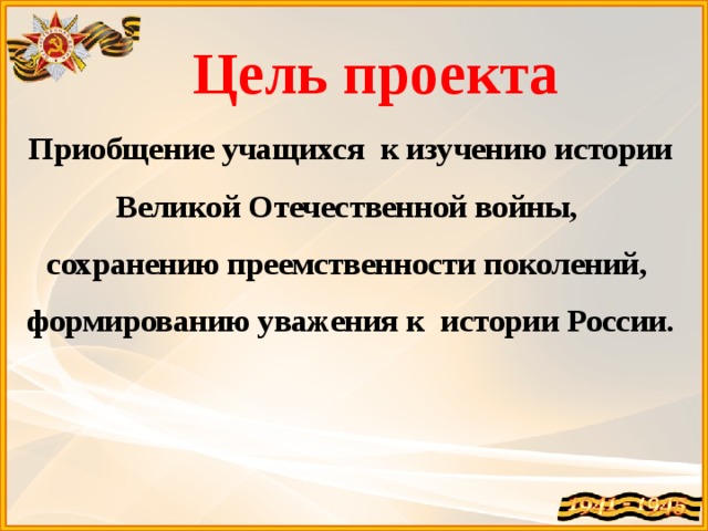  Цель проекта Приобщение учащихся к изучению истории Великой Отечественной войны, сохранению преемственности поколений, формированию уважения к истории России.          