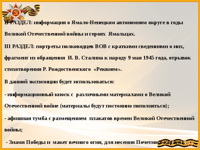  II РАЗДЕЛ: информация о Ямало-Ненецком автономном округе в годы Великой Отечественной войны и героях Ямальцах. III РАЗДЕЛ: портреты полководцев ВОВ с краткими сведениями о них, фрагмент из обращения И. В. Сталина к народу 9 мая 1945 года, отрывок стихотворения Р. Рождественского «Реквием». В данной экспозиции будет использоваться: - информационный киоск с различными материалами о Великой Отечественной войне (материалы будут постоянно пополняться); - афишная тумба с размещением плакатов времен Великой Отечественной войны;  - Знамя Победы и макет вечного огня, для несения Почетного караула. 