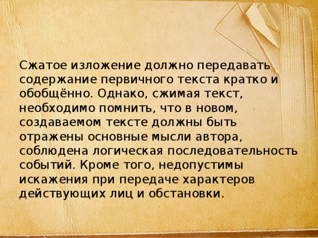 Сжатое изложение должно передавать содержание первичного текста кратко и обобщённо. Однако, сжимая текст, необходимо помнить, что в новом, создаваемом тексте должны быть отражены основные мысли автора, соблюдена логическая последовательность событий. Кроме того, недопустимы искажения при передаче характеров действующих лиц и обстановки. 