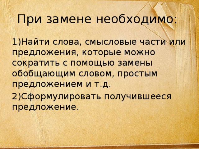 При замене необходимо: 1)Найти слова, смысловые части или предложения, которые можно сократить с помощью замены обобщающим словом, простым предложением и т.д. 2)Сформулировать получившееся предложение. 