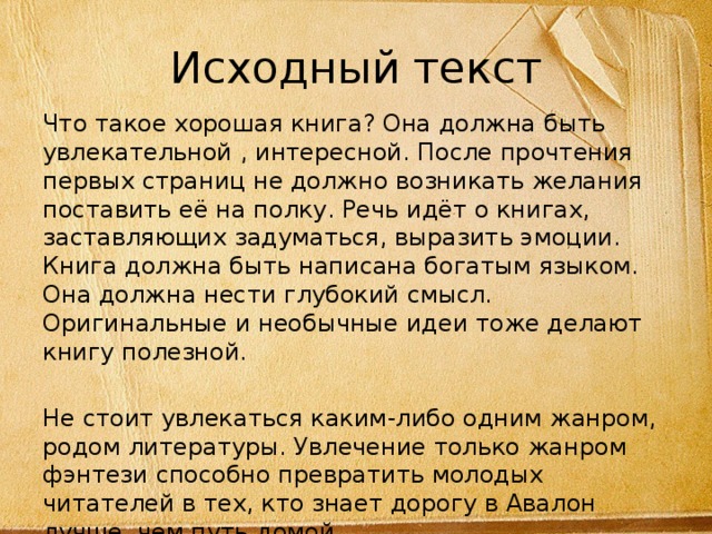 Исходный текст Что такое хорошая книга? Она должна быть увлекательной , интересной. После прочтения первых страниц не должно возникать желания поставить её на полку. Речь идёт о книгах, заставляющих задуматься, выразить эмоции. Книга должна быть написана богатым языком. Она должна нести глубокий смысл. Оригинальные и необычные идеи тоже делают книгу полезной. Не стоит увлекаться каким-либо одним жанром, родом литературы. Увлечение только жанром фэнтези способно превратить молодых читателей в тех, кто знает дорогу в Авалон лучше, чем путь домой. 