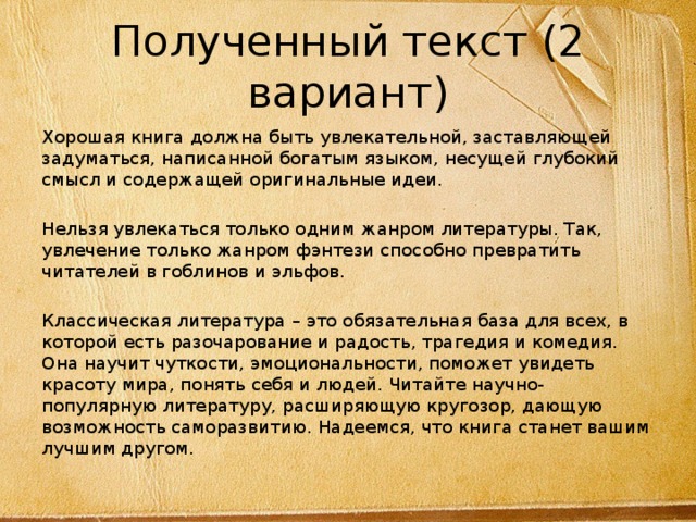 Полученный текст (2 вариант) Хорошая книга должна быть увлекательной, заставляющей задуматься, написанной богатым языком, несущей глубокий смысл и содержащей оригинальные идеи. Нельзя увлекаться только одним жанром литературы. Так, увлечение только жанром фэнтези способно превратить читателей в гоблинов и эльфов. Классическая литература – это обязательная база для всех, в которой есть разочарование и радость, трагедия и комедия. Она научит чуткости, эмоциональности, поможет увидеть красоту мира, понять себя и людей. Читайте научно-популярную литературу, расширяющую кругозор, дающую возможность саморазвитию. Надеемся, что книга станет вашим лучшим другом. 