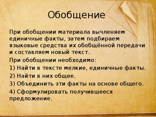 Обобщение При обобщении материала вычленяем единичные факты, затем подбираем языковые средства их обобщённой передачи и составляем новый текст. При обобщении необходимо: 1) Найти в тексте мелкие, единичные факты. 2) Найти в них общее. 3) Объединить эти факты на основе общего. 4) Сформулировать получившееся предложение. 