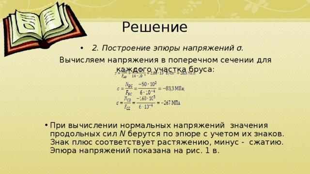 Решение 2. Построение эпюры напряжений σ. Вычисляем напряжения в поперечном сечении для каждого участка бруса: При вычислении нормальных напряжений  значения продольных сил  N  берутся по эпюре с учетом их знаков. Знак плюс соответствует растя­же­нию, минус -  сжатию. Эпюра напряжений показана на рис. 1 в. 