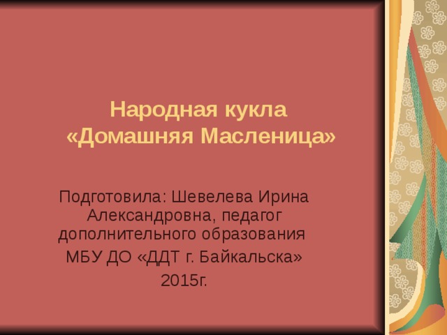  Народная кукла  «Домашняя Масленица»   Подготовила: Шевелева Ирина Александровна, педагог дополнительного образования МБУ ДО «ДДТ г. Байкальска» 2015г. 
