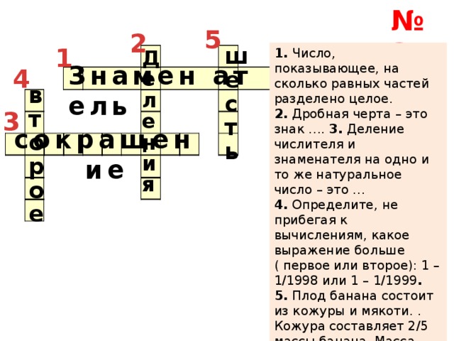 № 2 5 2 1 шесть 1.  Число, показывающее, на сколько равных частей разделено целое.  Деления 2.  Дробная черта – это знак …. 3.  Деление числителя и знаменателя на одно и то же натуральное число – это …  4.  Определите, не прибегая к вычислениям, какое выражение больше ( первое или второе): 1 – 1/1998 или 1 – 1/1999 . 5.  Плод банана состоит из кожуры и мякоти. . Кожура составляет 2/5 массы банана. Масса мякоти составляет …. . кг, если масса бананов 10 кг. Знамен ат ель 4 второе 3 сокращение 