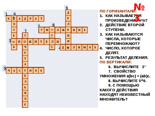 № 3 9 ПО ГОРИЗАНТАЛИ: КАК НАЗЫВАЕТСЯ ПРОИЗВЕДЕНИЕ n*n? ДЕЙСТВИЕ ВТОРОЙ СТУПЕНИ. КАК НАЗЫВАЮТСЯ ЧИСЛА, КОТОРЫЕ ПЕРЕМНОЖАЮТ? ЧИСЛО, КОТОРОЕ ДЕЛЯТ. РЕЗУЛЬТАТ ДЕЛЕНИЯ. ПО ВЕРТИКАЛИ:  6. ВЫЧИСЛИТЕ 2 3  7. СВОЙСТВО УМНОЖЕНИЯ a(bc) = (ab)c.  8. ВЫЧИСЛИТЕ 5 * 0.  9. С ПОМОЩЬЮ КАКОГО ДЕЙСТВИЯ НАХОДЯТ НЕИЗВЕСТНЫЙ МНОЖИТЕЛЬ? Д Е Л Е Н И Е 1 6 В О С Е М Ь К В А Д Р А Т 8 2 н У л Ь У М Н О Ж Е Н И Е 7 С о Ч Е Т А Т Е Л Ь Н О Е 3 м Н О Ж И Т Е Л И Д е Л И М О Е 4 5 Ч А С Т Н О Е 