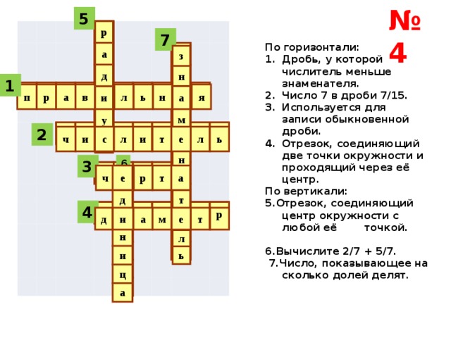 № 4 5 р а д и у с 7 По горизонтали: Дробь, у которой числитель меньше знаменателя. Число 7 в дроби 7/15. Используется для записи обыкновенной дроби. Отрезок, соединяющий две точки окружности и проходящий через её центр. По вертикали: 5.Отрезок, соединяющий центр окружности с любой её точкой. 6.Вычислите 2/7 + 5/7.  7.Число, показывающее на сколько долей делят. з н а м е н а т е л ь 1 п р а в и л ь н а я 2 ч и с л и т е л ь 3 6 е д и н и ч ц е а р т а 4 д и а м е т р  