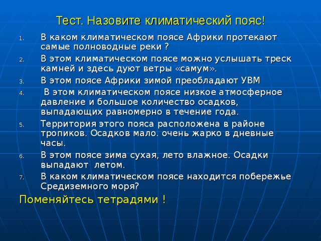 Тест. Назовите климатический пояс! В каком климатическом поясе Африки протекают самые полноводные реки ? В этом климатическом поясе можно услышать треск камней и здесь дуют ветры «самум». В этом поясе Африки зимой преобладают УВМ  В этом климатическом поясе низкое атмосферное давление и большое количество осадков, выпадающих равномерно в течение года. Территория этого пояса расположена в районе тропиков. Осадков мало. очень жарко в дневные часы. В этом поясе зима сухая, лето влажное. Осадки выпадают летом. В каком климатическом поясе находится побережье Средиземного моря? Поменяйтесь тетрадями ! 