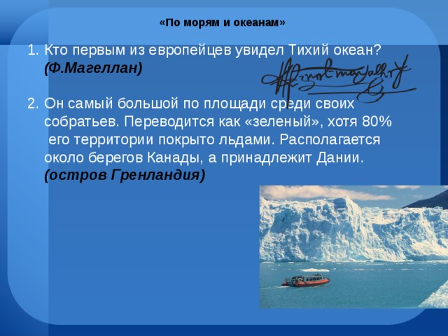 «По морям и океанам» Кто первым из европейцев увидел Тихий океан? (Ф.Магеллан) Он самый большой по площади среди своих собратьев. Переводится как «зеленый», хотя 80% его территории покрыто льдами. Располагается около берегов Канады, а принадлежит Дании. (остров Гренландия) 