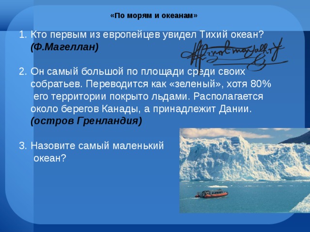 «По морям и океанам» Кто первым из европейцев увидел Тихий океан? (Ф.Магеллан) Он самый большой по площади среди своих собратьев. Переводится как «зеленый», хотя 80% его территории покрыто льдами. Располагается около берегов Канады, а принадлежит Дании. (остров Гренландия) Назовите самый маленький  океан? 