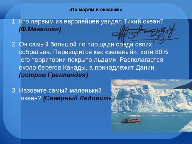 «По морям и океанам» Кто первым из европейцев увидел Тихий океан? (Ф.Магеллан) Он самый большой по площади среди своих собратьев. Переводится как «зеленый», хотя 80% его территории покрыто льдами. Располагается около берегов Канады, а принадлежит Дании. (остров Гренландия) Назовите самый маленький  океан? (Северный Ледовитый ) 