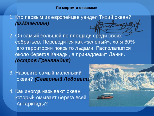 По морям и океанам» Кто первым из европейцев увидел Тихий океан? (Ф.Магеллан) Он самый большой по площади среди своих собратьев. Переводится как «зеленый», хотя 80% его территории покрыто льдами. Располагается около берегов Канады, а принадлежит Дании. (остров Гренландия) Назовите самый маленький  океан? (Северный Ледовитый) 4. Как иногда называют океан,  который омывает берега всей  Антарктиды? 