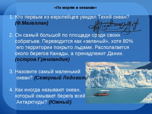 «По морям и океанам» Кто первым из европейцев увидел Тихий океан? (Ф.Магеллан) Он самый большой по площади среди своих собратьев. Переводится как «зеленый», хотя 80% его территории покрыто льдами. Располагается около берегов Канады, а принадлежит Дании. (остров Гренландия) Назовите самый маленький  океан? (Северный Ледовитый) 4. Как иногда называют океан,  который омывает берега всей  Антарктиды? (Южный) 