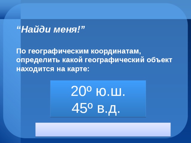 “ Найди меня!”  По географическим координатам, определить какой географический объект находится на карте:  20º ю.ш. 45º в.д.  