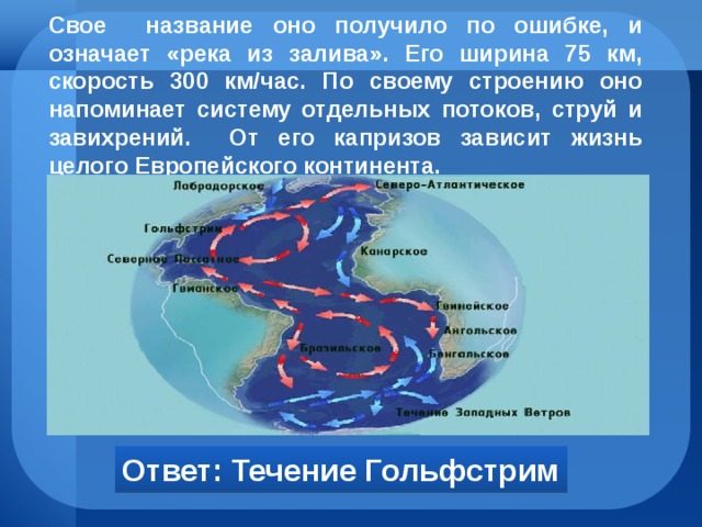 Свое название оно получило по ошибке, и означает «река из залива». Его ширина 75 км, скорость 300 км/час. По своему строению оно напоминает систему отдельных потоков, струй и завихрений. От его капризов зависит жизнь целого Европейского континента. Ответ: Течение Гольфстрим 