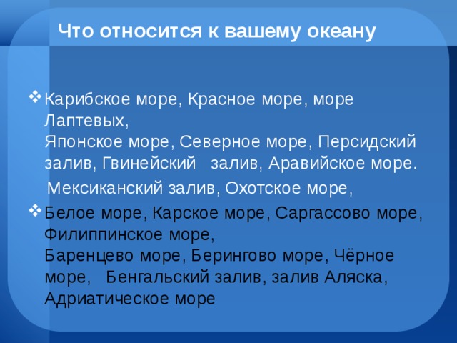 Что относится к вашему океану Карибское море, Красное море, море Лаптевых,  Японское море, Северное море, Персидский залив, Гвинейский залив, Аравийское море.  Мексиканский залив, Охотское море, Белое море, Карское море, Саргассово море, Филиппинское море,  Баренцево море, Берингово море, Чёрное море, Бенгальский залив, залив Аляска, Адриатическое море 