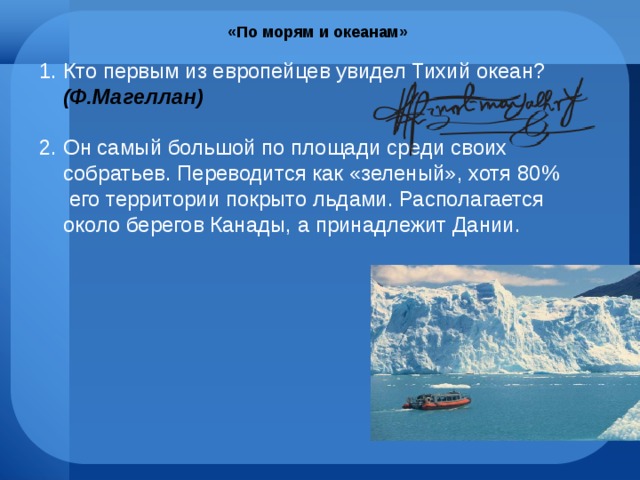 «По морям и океанам» Кто первым из европейцев увидел Тихий океан? (Ф.Магеллан) Он самый большой по площади среди своих собратьев. Переводится как «зеленый», хотя 80% его территории покрыто льдами. Располагается около берегов Канады, а принадлежит Дании. 