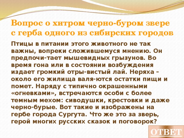 Вопрос о мелком хищнике из семейства куньих, похожем на ласку Это мелкий хищник, но его размеры не влияют на эффективность охоты. Он настолько ловок и отважен, что в одиночку способен справиться с животным, крупнее себя, хотя основная его пища – мышевидные грызуны, которых он уничтожает в их же норах, поселяясь после этого в их гнездах. Похож на ласку, но крупнее и отличается черным кончиком хвоста. Какой же зверек, чей мех украшал мантии коронованных особ, изображен на гербе города Верхнеуральска из Челябинской области? ОТВЕТ 