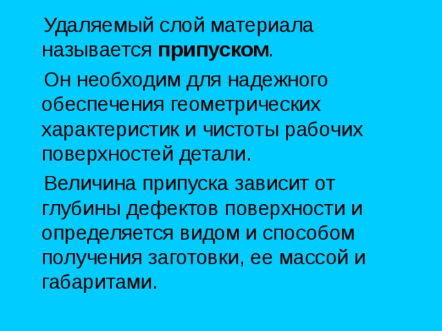  Удаляемый слой материала называется припуском .  Он необходим для надежного обеспечения геометрических характеристик и чистоты рабочих поверхностей детали.  Величина припуска зависит от глубины дефектов поверхности и определяется видом и способом получения заготовки, ее массой и габаритами. 