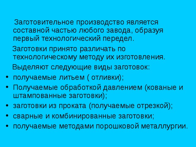  Заготовительное производство является составной частью любого завода, образуя первый технологический передел.  Заготовки принято различать по технологическому методу их изготовления.  Выделяют следующие виды заготовок: получаемые литьем ( отливки); Получаемые обработкой давлением (кованые и штампованные заготовки); заготовки из проката (получаемые отрезкой); сварные и комбинированные заготовки; получаемые методами порошковой металлургии. 