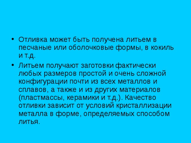 Отливка может быть получена литьем в песчаные или оболочковые формы, в кокиль и т.д. Литьем получают заготовки фактически любых размеров простой и очень сложной конфигурации почти из всех металлов и сплавов, а также и из других материалов (пластмассы, керамики и т.д.). Качество отливки зависит от условий кристаллизации металла в форме, определяемых способом литья. 